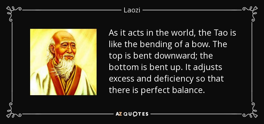 As it acts in the world, the Tao is like the bending of a bow. The top is bent downward; the bottom is bent up. It adjusts excess and deficiency so that there is perfect balance. - Laozi