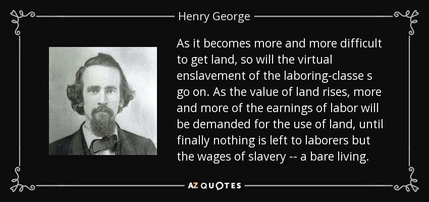 As it becomes more and more difficult to get land, so will the virtual enslavement of the laboring-classe s go on. As the value of land rises, more and more of the earnings of labor will be demanded for the use of land, until finally nothing is left to laborers but the wages of slavery -- a bare living. - Henry George
