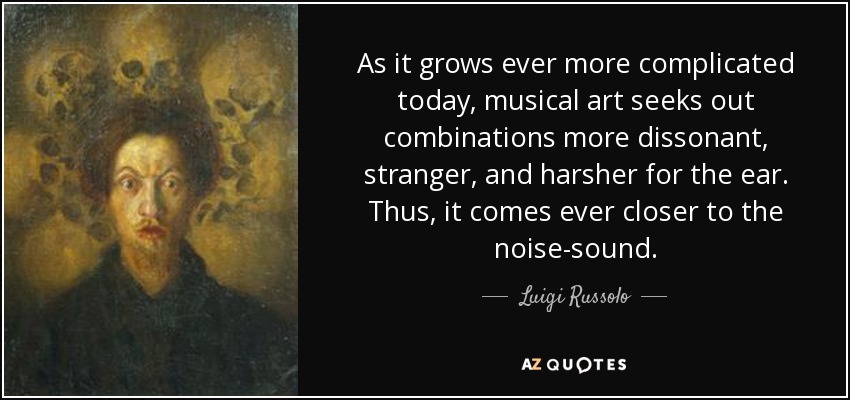 As it grows ever more complicated today, musical art seeks out combinations more dissonant, stranger, and harsher for the ear. Thus, it comes ever closer to the noise-sound. - Luigi Russolo