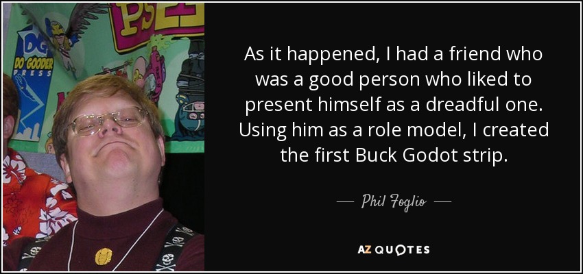 As it happened, I had a friend who was a good person who liked to present himself as a dreadful one. Using him as a role model, I created the first Buck Godot strip. - Phil Foglio
