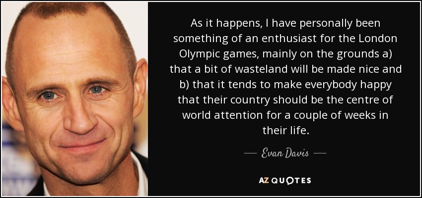 As it happens, I have personally been something of an enthusiast for the London Olympic games, mainly on the grounds a) that a bit of wasteland will be made nice and b) that it tends to make everybody happy that their country should be the centre of world attention for a couple of weeks in their life. - Evan Davis