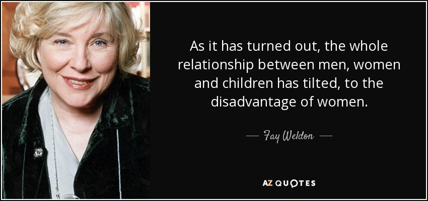 As it has turned out, the whole relationship between men, women and children has tilted, to the disadvantage of women. - Fay Weldon