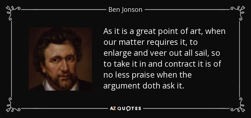 As it is a great point of art, when our matter requires it, to enlarge and veer out all sail, so to take it in and contract it is of no less praise when the argument doth ask it. - Ben Jonson