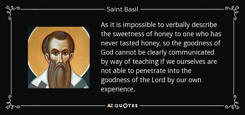 As it is impossible to verbally describe the sweetness of honey to one who has never tasted honey, so the goodness of God cannot be clearly communicated by way of teaching if we ourselves are not able to penetrate into the goodness of the Lord by our own experience. - Saint Basil