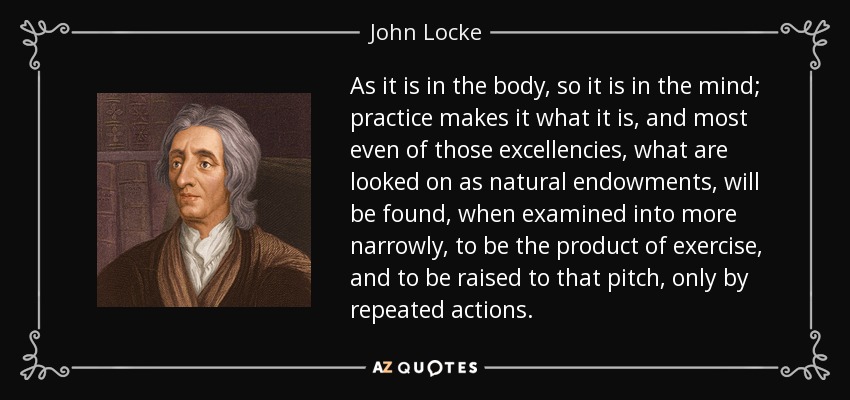 As it is in the body, so it is in the mind; practice makes it what it is, and most even of those excellencies, what are looked on as natural endowments, will be found, when examined into more narrowly, to be the product of exercise, and to be raised to that pitch, only by repeated actions. - John Locke