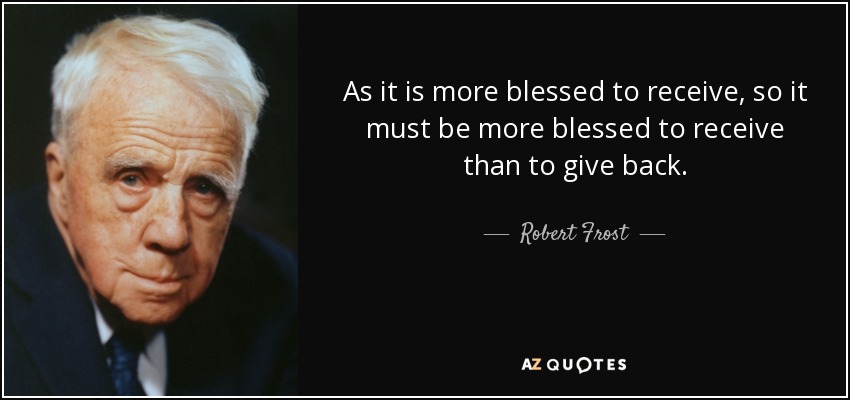 As it is more blessed to receive, so it must be more blessed to receive than to give back. - Robert Frost