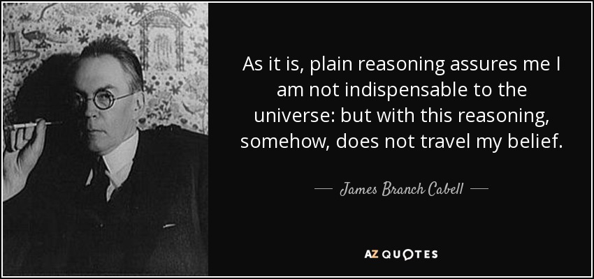 As it is, plain reasoning assures me I am not indispensable to the universe: but with this reasoning, somehow, does not travel my belief. - James Branch Cabell