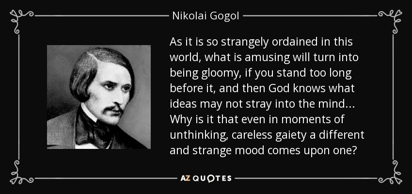 As it is so strangely ordained in this world, what is amusing will turn into being gloomy, if you stand too long before it, and then God knows what ideas may not stray into the mind... Why is it that even in moments of unthinking, careless gaiety a different and strange mood comes upon one? - Nikolai Gogol