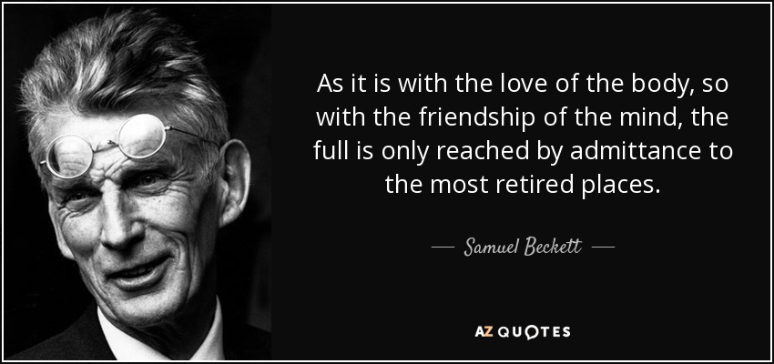 As it is with the love of the body, so with the friendship of the mind, the full is only reached by admittance to the most retired places. - Samuel Beckett