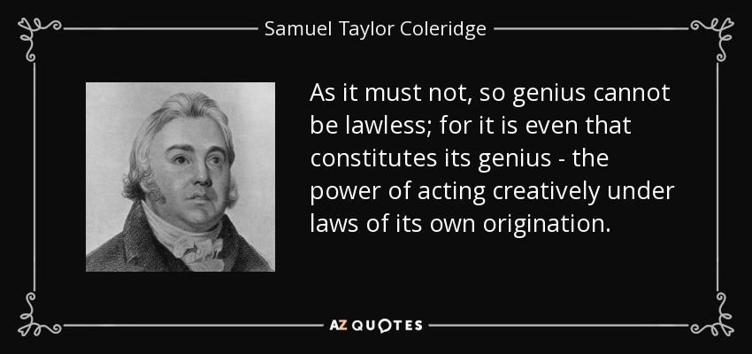 As it must not, so genius cannot be lawless; for it is even that constitutes its genius - the power of acting creatively under laws of its own origination. - Samuel Taylor Coleridge