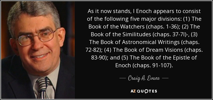 As it now stands, I Enoch appears to consist of the following five major divisions: (1) The Book of the Watchers (chaps. 1-36); (2) The Book of the Similitudes (chaps. 37-7l)-, (3) The Book of Astronomical Writings (chaps. 72-82); (4) The Book of Dream Visions (chaps. 83-90); and (5) The Book of the Epistle of Enoch (chaps. 91-107). - Craig A. Evans