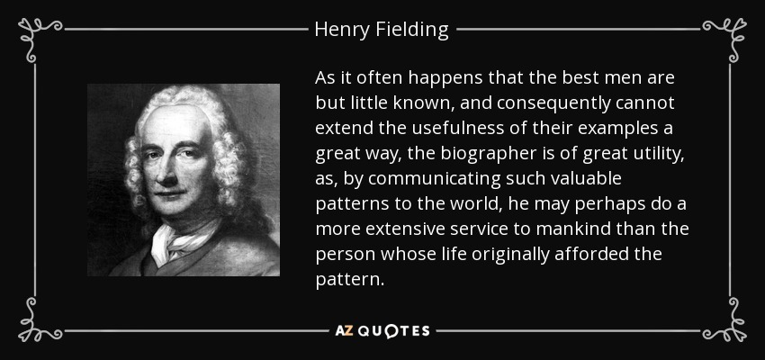 As it often happens that the best men are but little known, and consequently cannot extend the usefulness of their examples a great way, the biographer is of great utility, as, by communicating such valuable patterns to the world, he may perhaps do a more extensive service to mankind than the person whose life originally afforded the pattern. - Henry Fielding