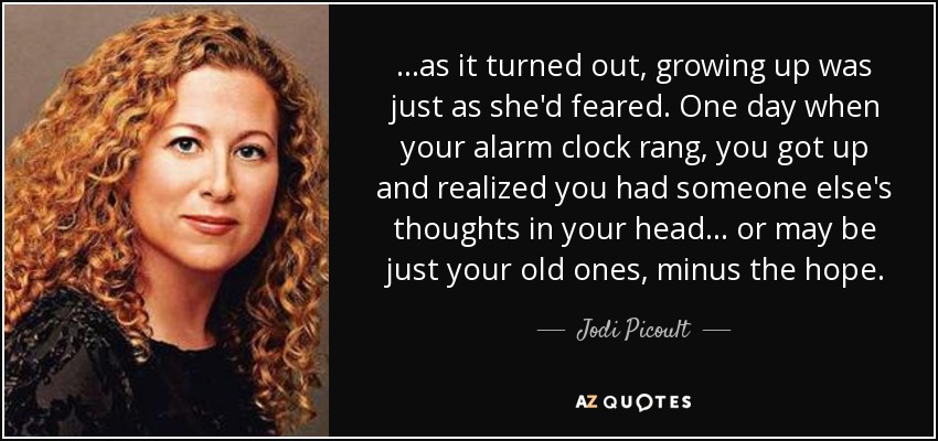 ...as it turned out, growing up was just as she'd feared. One day when your alarm clock rang, you got up and realized you had someone else's thoughts in your head... or may be just your old ones, minus the hope. - Jodi Picoult