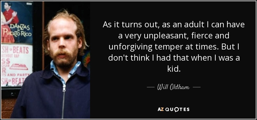 As it turns out, as an adult I can have a very unpleasant, fierce and unforgiving temper at times. But I don't think I had that when I was a kid. - Will Oldham