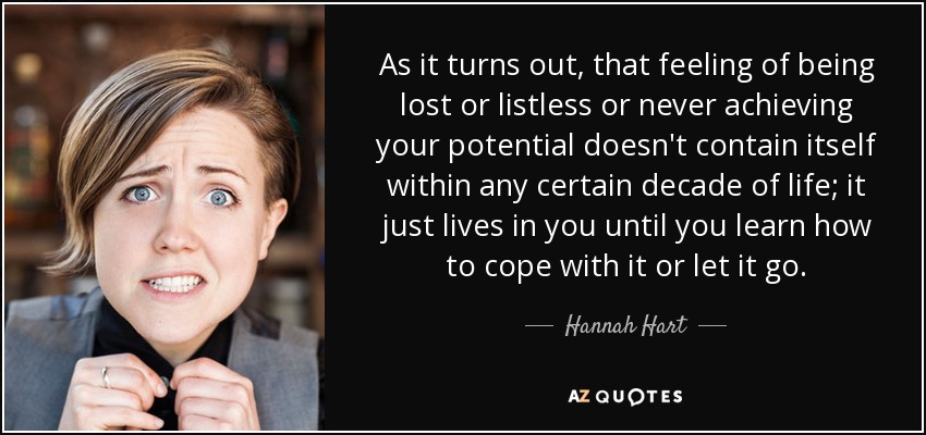 As it turns out, that feeling of being lost or listless or never achieving your potential doesn't contain itself within any certain decade of life; it just lives in you until you learn how to cope with it or let it go. - Hannah Hart