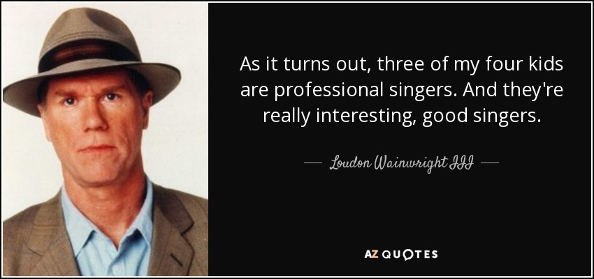 As it turns out, three of my four kids are professional singers. And they're really interesting, good singers. - Loudon Wainwright III