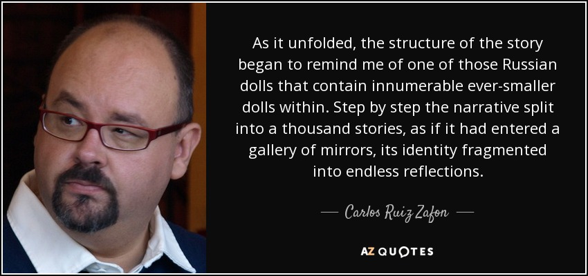 As it unfolded, the structure of the story began to remind me of one of those Russian dolls that contain innumerable ever-smaller dolls within. Step by step the narrative split into a thousand stories, as if it had entered a gallery of mirrors, its identity fragmented into endless reflections. - Carlos Ruiz Zafon