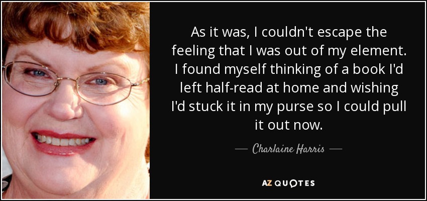 As it was, I couldn't escape the feeling that I was out of my element. I found myself thinking of a book I'd left half-read at home and wishing I'd stuck it in my purse so I could pull it out now. - Charlaine Harris