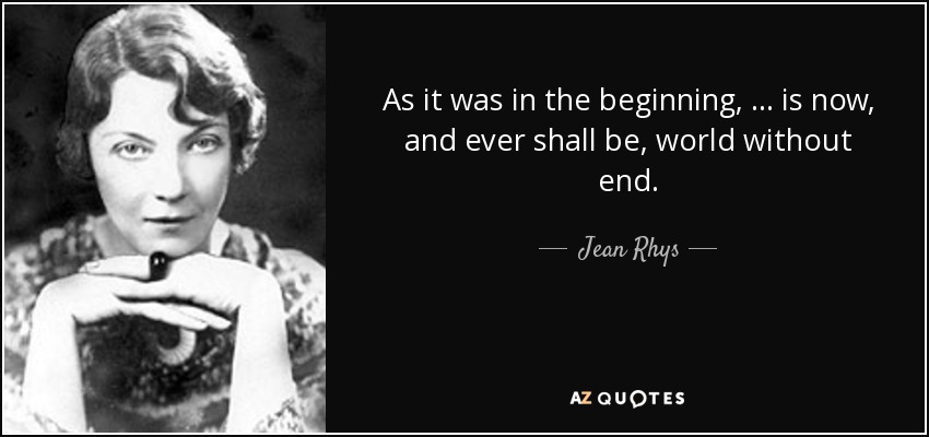 As it was in the beginning, ... is now, and ever shall be, world without end. - Jean Rhys