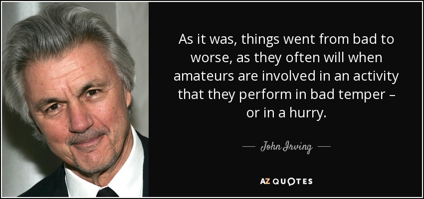 As it was, things went from bad to worse, as they often will when amateurs are involved in an activity that they perform in bad temper – or in a hurry. - John Irving