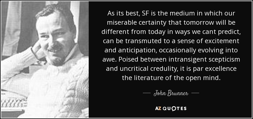 As its best, SF is the medium in which our miserable certainty that tomorrow will be different from today in ways we cant predict, can be transmuted to a sense of excitement and anticipation, occasionally evolving into awe. Poised between intransigent scepticism and uncritical credulity, it is par excellence the literature of the open mind. - John Brunner