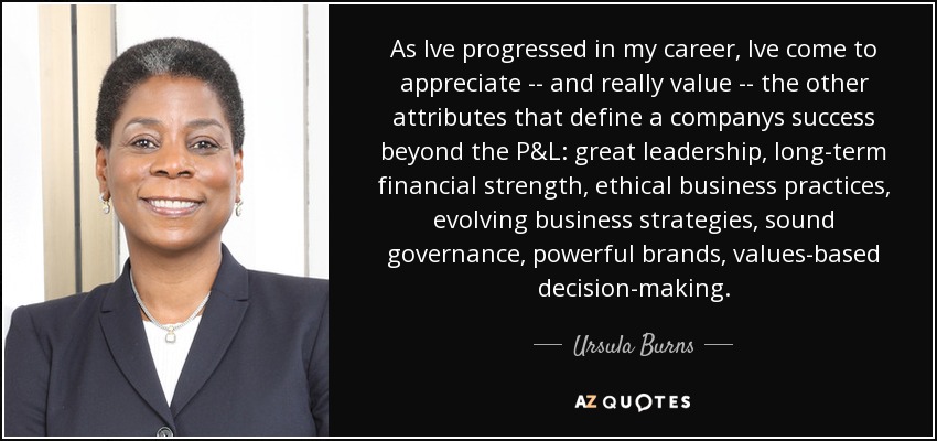 As Ive progressed in my career, Ive come to appreciate -- and really value -- the other attributes that define a companys success beyond the P&L: great leadership, long-term financial strength, ethical business practices, evolving business strategies, sound governance, powerful brands, values-based decision-making. - Ursula Burns