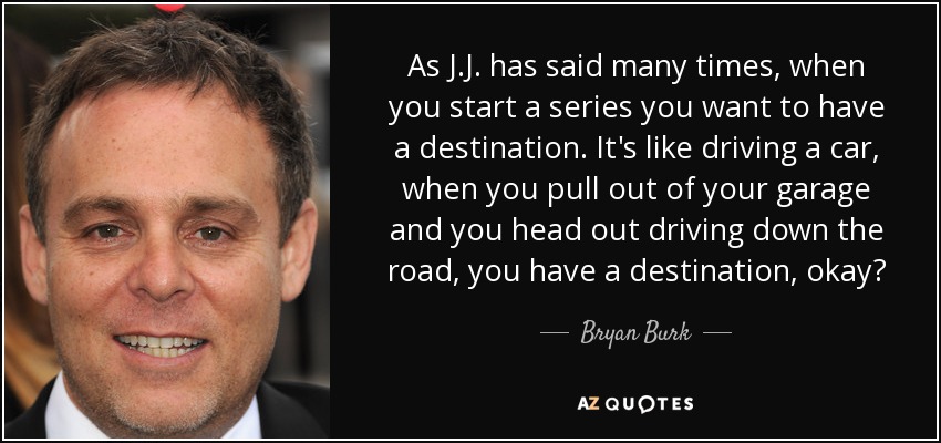 As J.J. has said many times, when you start a series you want to have a destination. It's like driving a car, when you pull out of your garage and you head out driving down the road, you have a destination, okay? - Bryan Burk