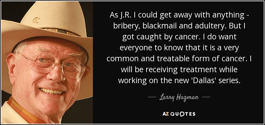 As J.R. I could get away with anything - bribery, blackmail and adultery. But I got caught by cancer. I do want everyone to know that it is a very common and treatable form of cancer. I will be receiving treatment while working on the new 'Dallas' series. - Larry Hagman