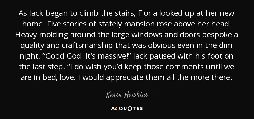 As Jack began to climb the stairs, Fiona looked up at her new home. Five stories of stately mansion rose above her head. Heavy molding around the large windows and doors bespoke a quality and craftsmanship that was obvious even in the dim night. “Good God! It’s massive!” Jack paused with his foot on the last step. “I do wish you’d keep those comments until we are in bed, love. I would appreciate them all the more there. - Karen Hawkins