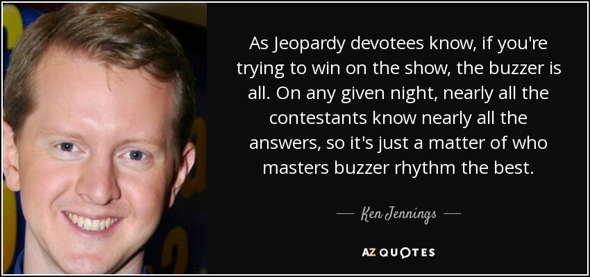 As Jeopardy devotees know, if you're trying to win on the show, the buzzer is all. On any given night, nearly all the contestants know nearly all the answers, so it's just a matter of who masters buzzer rhythm the best. - Ken Jennings