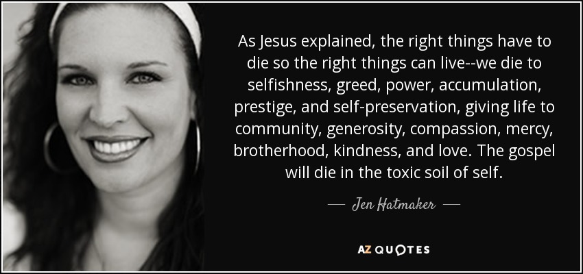 As Jesus explained, the right things have to die so the right things can live--we die to selfishness, greed, power, accumulation, prestige, and self-preservation, giving life to community, generosity, compassion, mercy, brotherhood, kindness, and love. The gospel will die in the toxic soil of self. - Jen Hatmaker