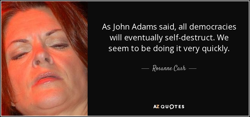 As John Adams said, all democracies will eventually self-destruct. We seem to be doing it very quickly. - Rosanne Cash