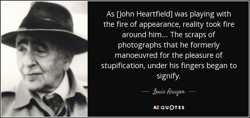 As [John Heartfield] was playing with the fire of appearance, reality took fire around him... The scraps of photographs that he formerly manoeuvred for the pleasure of stupification, under his fingers began to signify. - Louis Aragon