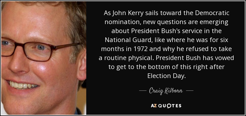 As John Kerry sails toward the Democratic nomination, new questions are emerging about President Bush's service in the National Guard, like where he was for six months in 1972 and why he refused to take a routine physical. President Bush has vowed to get to the bottom of this right after Election Day. - Craig Kilborn