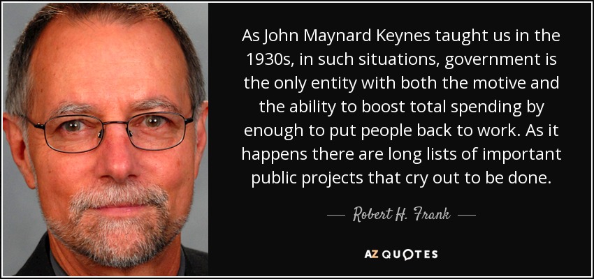 As John Maynard Keynes taught us in the 1930s, in such situations, government is the only entity with both the motive and the ability to boost total spending by enough to put people back to work. As it happens there are long lists of important public projects that cry out to be done. - Robert H. Frank