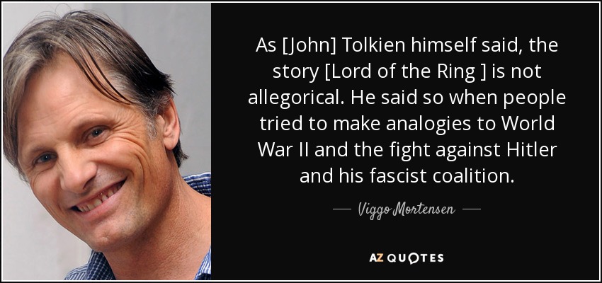 As [John] Tolkien himself said, the story [Lord of the Ring ] is not allegorical. He said so when people tried to make analogies to World War II and the fight against Hitler and his fascist coalition. - Viggo Mortensen