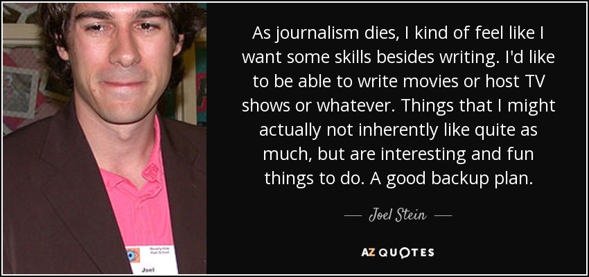 As journalism dies, I kind of feel like I want some skills besides writing. I'd like to be able to write movies or host TV shows or whatever. Things that I might actually not inherently like quite as much, but are interesting and fun things to do. A good backup plan. - Joel Stein