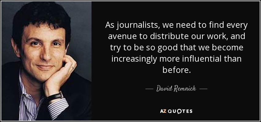 As journalists, we need to find every avenue to distribute our work, and try to be so good that we become increasingly more influential than before. - David Remnick