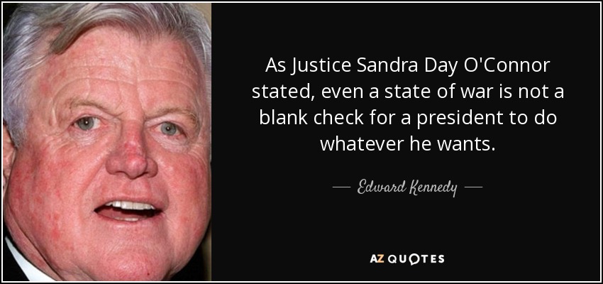 As Justice Sandra Day O'Connor stated, even a state of war is not a blank check for a president to do whatever he wants. - Edward Kennedy