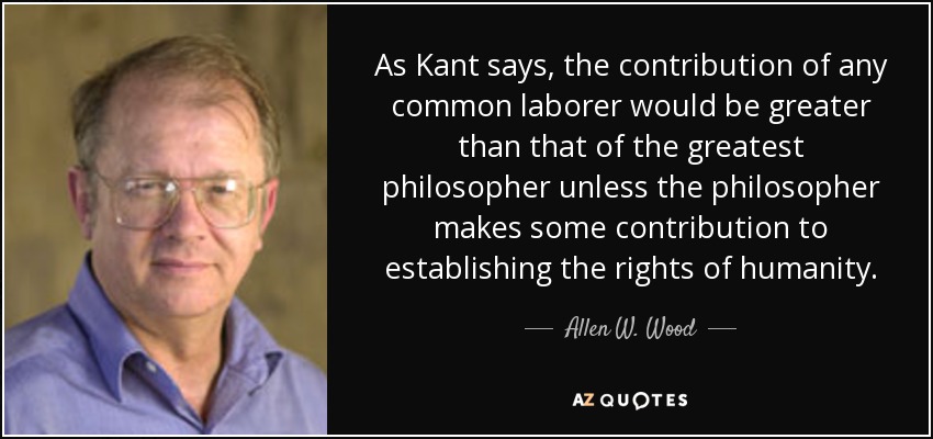 As Kant says, the contribution of any common laborer would be greater than that of the greatest philosopher unless the philosopher makes some contribution to establishing the rights of humanity. - Allen W. Wood