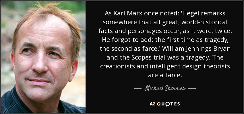 As Karl Marx once noted: 'Hegel remarks somewhere that all great, world-historical facts and personages occur, as it were, twice. He forgot to add: the first time as tragedy, the second as farce.' William Jennings Bryan and the Scopes trial was a tragedy. The creationists and intelligent design theorists are a farce. - Michael Shermer