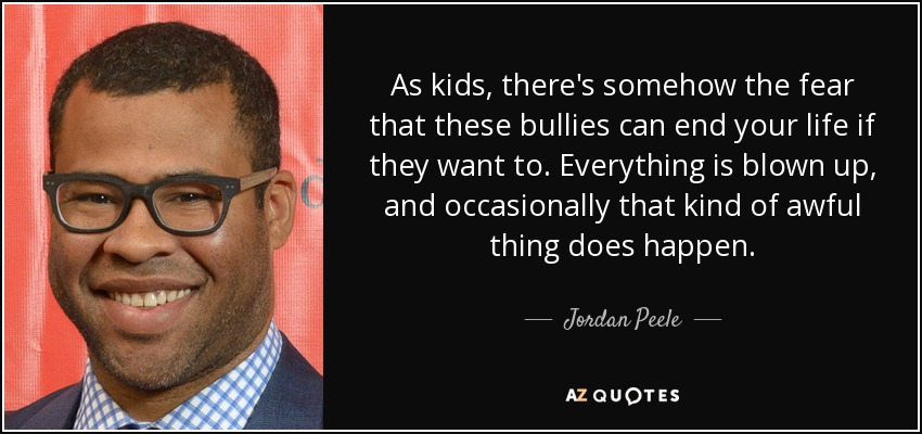 As kids, there's somehow the fear that these bullies can end your life if they want to. Everything is blown up, and occasionally that kind of awful thing does happen. - Jordan Peele