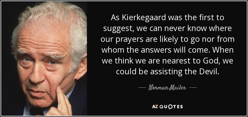 As Kierkegaard was the first to suggest, we can never know where our prayers are likely to go nor from whom the answers will come. When we think we are nearest to God, we could be assisting the Devil. - Norman Mailer