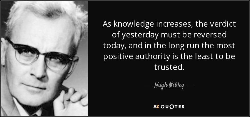 As knowledge increases, the verdict of yesterday must be reversed today, and in the long run the most positive authority is the least to be trusted. - Hugh Nibley