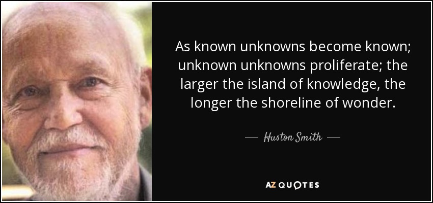 As known unknowns become known; unknown unknowns proliferate; the larger the island of knowledge, the longer the shoreline of wonder. - Huston Smith