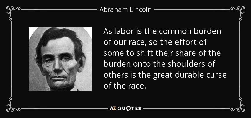 As labor is the common burden of our race, so the effort of some to shift their share of the burden onto the shoulders of others is the great durable curse of the race. - Abraham Lincoln
