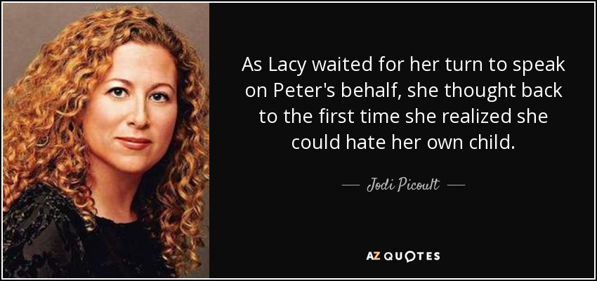 As Lacy waited for her turn to speak on Peter's behalf, she thought back to the first time she realized she could hate her own child. - Jodi Picoult