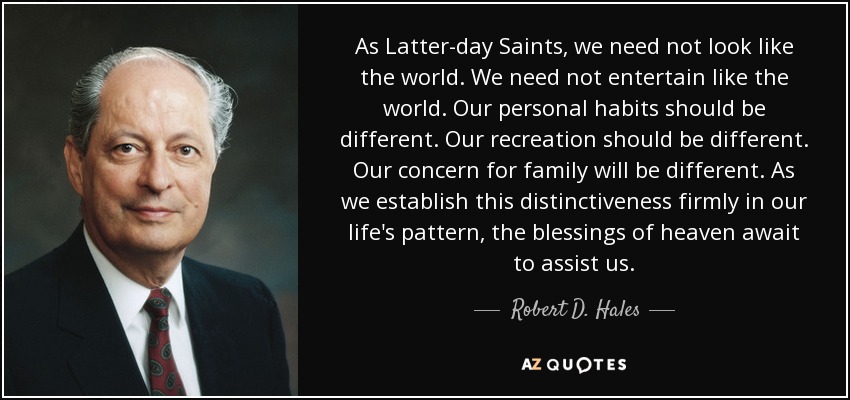 As Latter-day Saints, we need not look like the world. We need not entertain like the world. Our personal habits should be different. Our recreation should be different. Our concern for family will be different. As we establish this distinctiveness firmly in our life's pattern, the blessings of heaven await to assist us. - Robert D. Hales