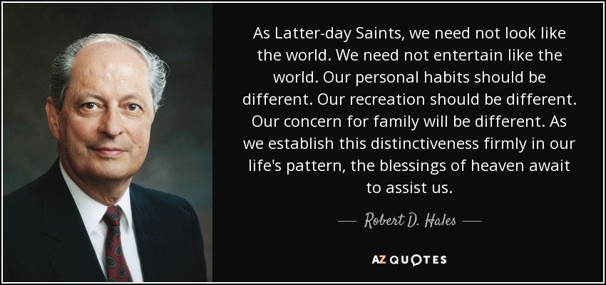 As Latter-day Saints, we need not look like the world. We need not entertain like the world. Our personal habits should be different. Our recreation should be different. Our concern for family will be different. As we establish this distinctiveness firmly in our life's pattern, the blessings of heaven await to assist us. - Robert D. Hales
