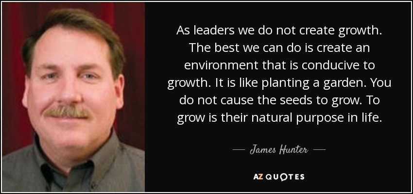 As leaders we do not create growth. The best we can do is create an environment that is conducive to growth. It is like planting a garden. You do not cause the seeds to grow. To grow is their natural purpose in life. - James Hunter